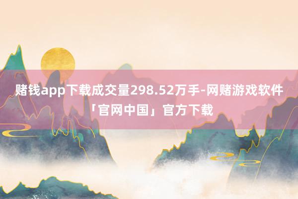 赌钱app下载成交量298.52万手-网赌游戏软件「官网中国」官方下载