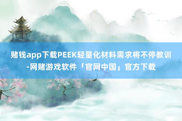 赌钱app下载PEEK轻量化材料需求将不停教训-网赌游戏软件「官网中国」官方下载