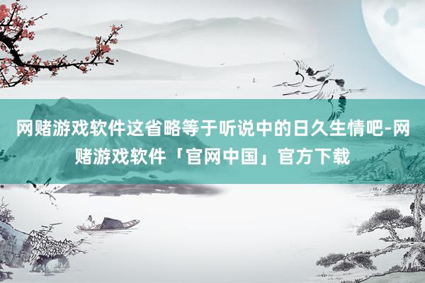 网赌游戏软件这省略等于听说中的日久生情吧-网赌游戏软件「官网中国」官方下载