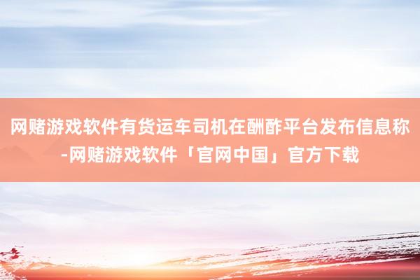 网赌游戏软件有货运车司机在酬酢平台发布信息称-网赌游戏软件「官网中国」官方下载