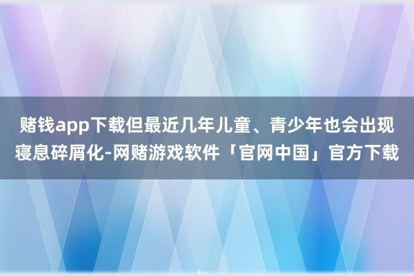 赌钱app下载但最近几年儿童、青少年也会出现寝息碎屑化-网赌游戏软件「官网中国」官方下载