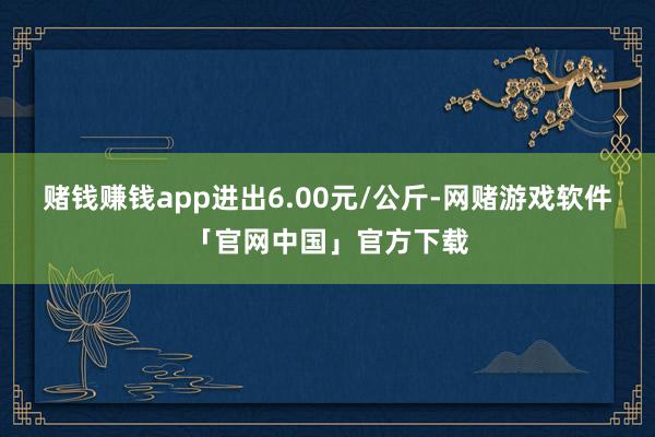 赌钱赚钱app进出6.00元/公斤-网赌游戏软件「官网中国」官方下载