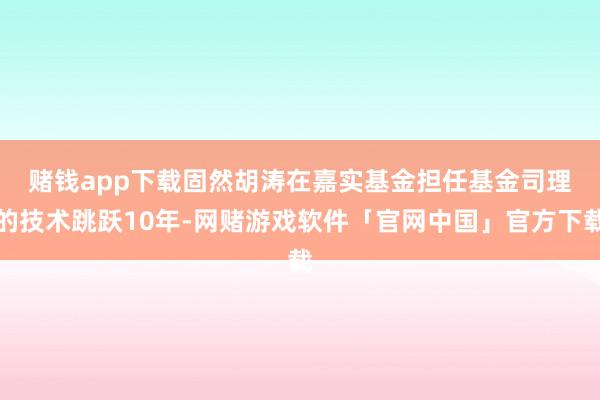 赌钱app下载　　固然胡涛在嘉实基金担任基金司理的技术跳跃10年-网赌游戏软件「官网中国」官方下载