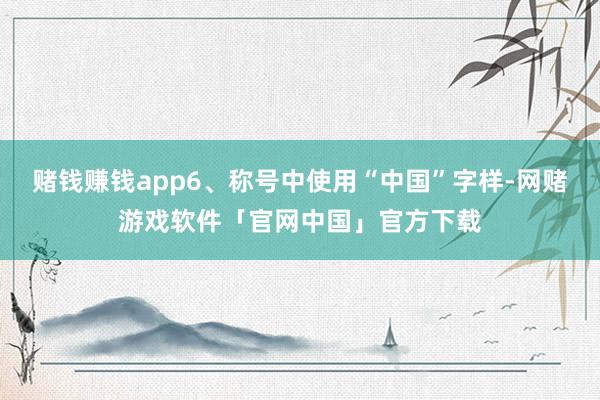 赌钱赚钱app6、称号中使用“中国”字样-网赌游戏软件「官网中国」官方下载