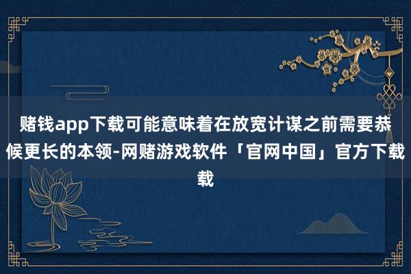 赌钱app下载可能意味着在放宽计谋之前需要恭候更长的本领-网赌游戏软件「官网中国」官方下载