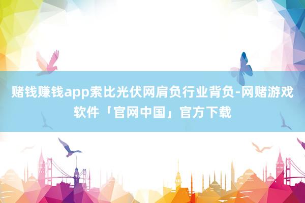 赌钱赚钱app索比光伏网肩负行业背负-网赌游戏软件「官网中国」官方下载