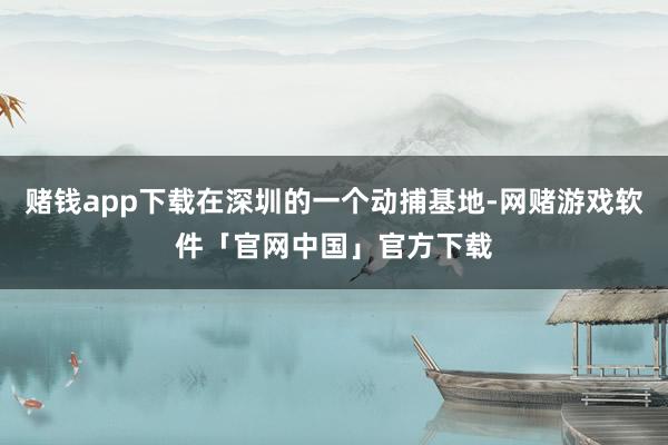 赌钱app下载在深圳的一个动捕基地-网赌游戏软件「官网中国」官方下载