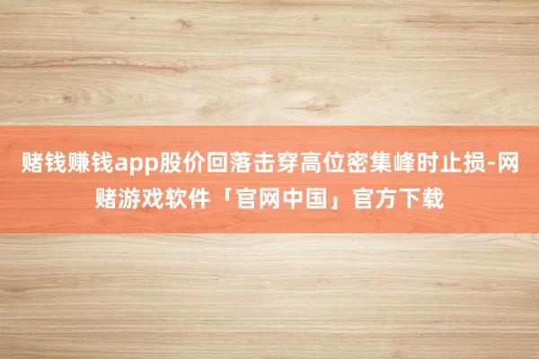 赌钱赚钱app股价回落击穿高位密集峰时止损-网赌游戏软件「官网中国」官方下载