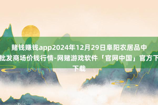 赌钱赚钱app2024年12月29日阜阳农居品中心批发商场价钱行情-网赌游戏软件「官网中国」官方下载