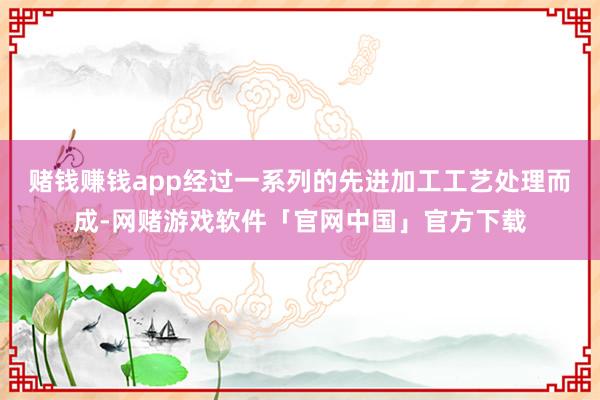 赌钱赚钱app经过一系列的先进加工工艺处理而成-网赌游戏软件「官网中国」官方下载