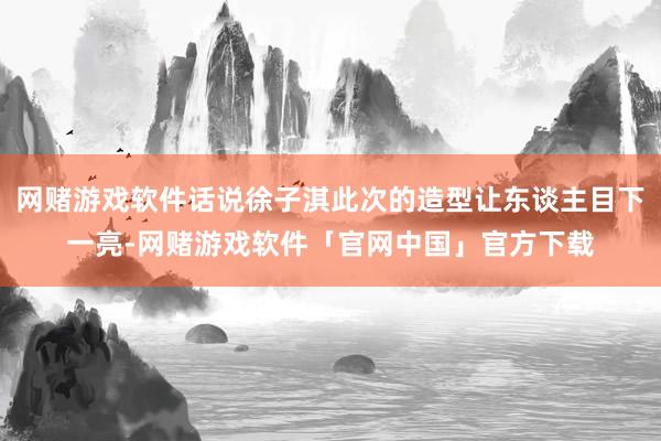 网赌游戏软件话说徐子淇此次的造型让东谈主目下一亮-网赌游戏软件「官网中国」官方下载