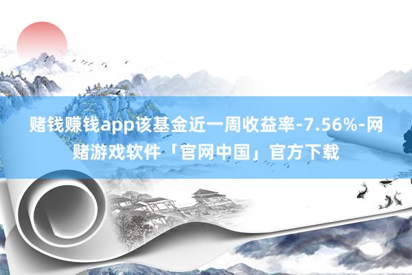 赌钱赚钱app该基金近一周收益率-7.56%-网赌游戏软件「官网中国」官方下载