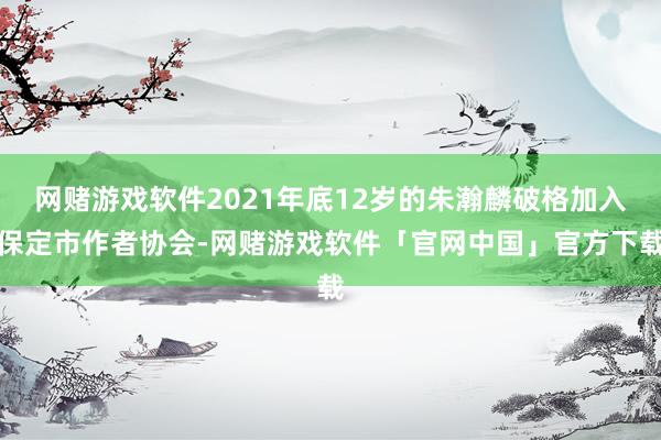 网赌游戏软件2021年底12岁的朱瀚麟破格加入保定市作者协会-网赌游戏软件「官网中国」官方下载