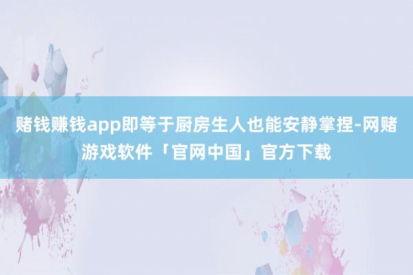 赌钱赚钱app即等于厨房生人也能安静掌捏-网赌游戏软件「官网中国」官方下载