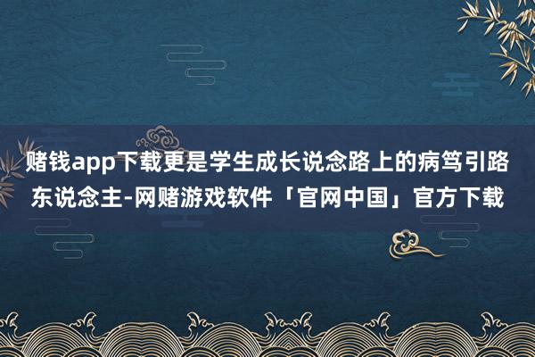 赌钱app下载更是学生成长说念路上的病笃引路东说念主-网赌游戏软件「官网中国」官方下载