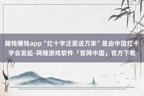 赌钱赚钱app“红十字泛爱送万家”是由中国红十字会发起-网赌游戏软件「官网中国」官方下载