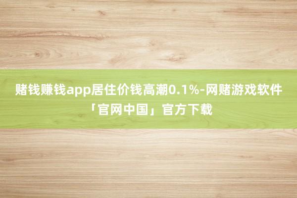 赌钱赚钱app居住价钱高潮0.1%-网赌游戏软件「官网中国」官方下载