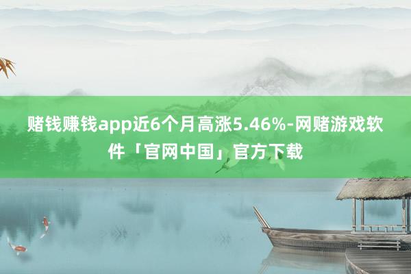 赌钱赚钱app近6个月高涨5.46%-网赌游戏软件「官网中国」官方下载