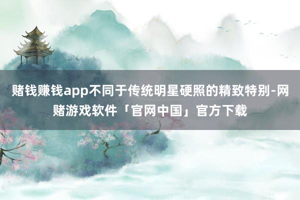 赌钱赚钱app不同于传统明星硬照的精致特别-网赌游戏软件「官网中国」官方下载