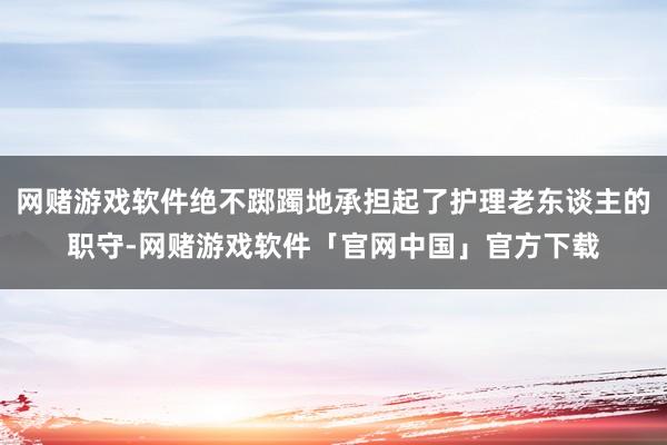 网赌游戏软件绝不踯躅地承担起了护理老东谈主的职守-网赌游戏软件「官网中国」官方下载