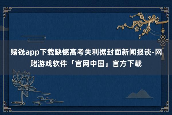 赌钱app下载缺憾高考失利　　据封面新闻报谈-网赌游戏软件「官网中国」官方下载